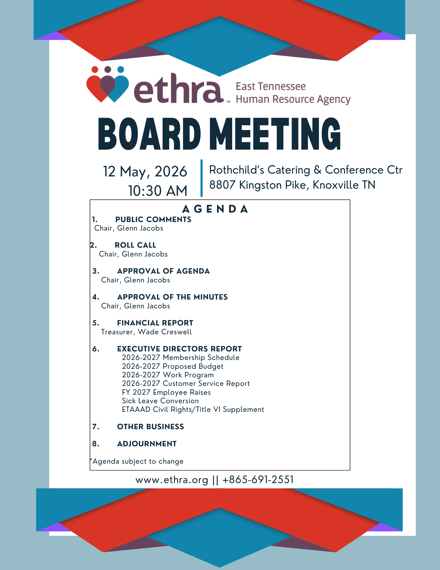 EAST TENNESSEE HUMAN RESOURCE AGENCY BOARD MEETING Rothchild’s Catering & Conference Center 8807 Kingston Pike Knoxville, TN 37923 May 12, 2026 11:00 a.m. A G E N D A 1. PUBLIC COMMENTS Chair, Glenn Jacobs 2. ROLL CALL Chair, Glenn Jacobs 3. APPROVAL OF AGENDA Chair, Glenn Jacobs 4. APPROVAL OF THE MINUTES Chair, Glenn Jacobs 5. FINANCIAL REPORT Treasurer, Wade Creswell 6. EXECUTIVE DIRECTORS REPORT 2026-2027 Membership Schedule 2026-2027 Proposed Budget 2026-2027 Work Program 2026-2027 Customer Service Report FY 2027 Employee Raises Sick Leave Conversion ETAAAD Civil Rights/Title VI Supplement 7. OTHER BUSINESS 8. ADJOURNMENT *Agenda subject to change